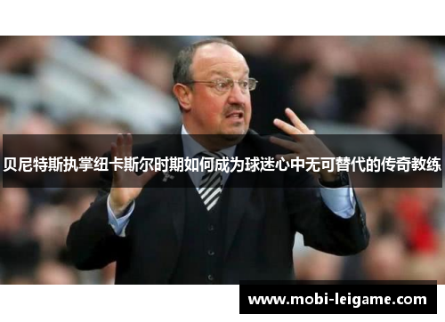 贝尼特斯执掌纽卡斯尔时期如何成为球迷心中无可替代的传奇教练